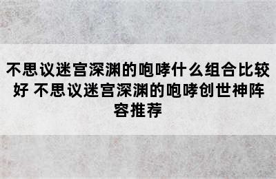 不思议迷宫深渊的咆哮什么组合比较好 不思议迷宫深渊的咆哮创世神阵容推荐